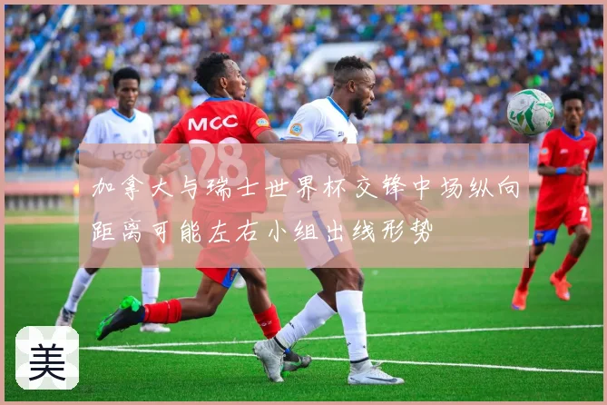 加拿大与瑞士世界杯交锋中场纵向距离可能左右小组出线形势