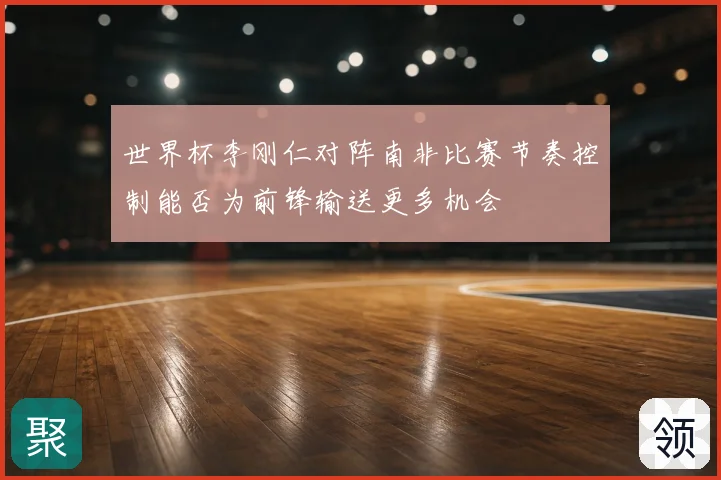 世界杯李刚仁对阵南非比赛节奏控制能否为前锋输送更多机会
